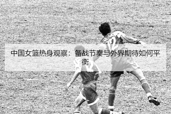 中国女篮热身观察：备战节奏与外界期待如何平衡